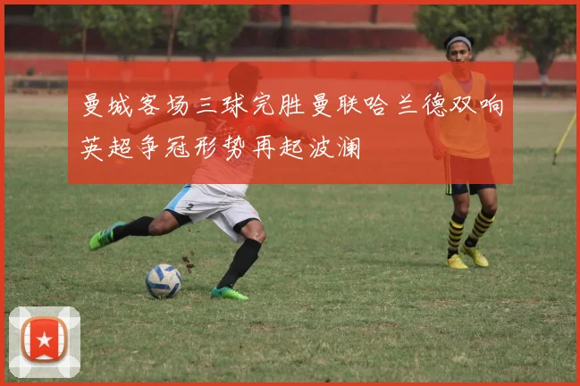 曼城客场三球完胜曼联哈兰德双响英超争冠形势再起波澜