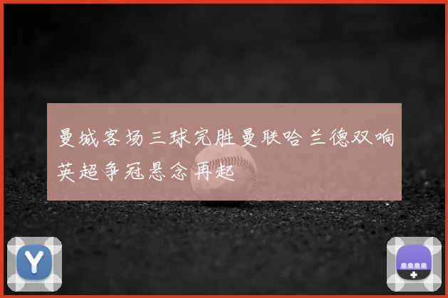 曼城客场三球完胜曼联哈兰德双响英超争冠悬念再起