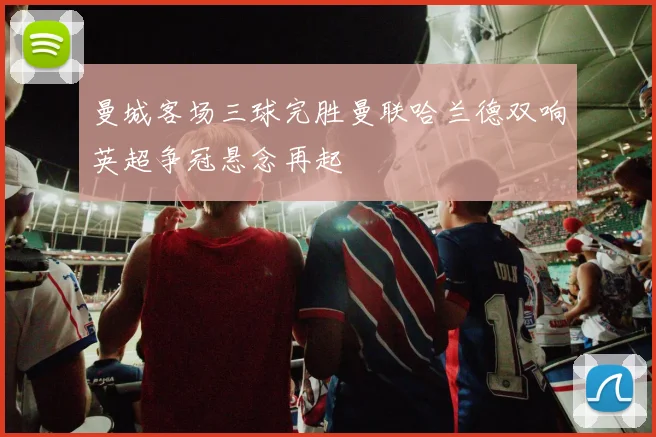 曼城客场三球完胜曼联哈兰德双响英超争冠悬念再起