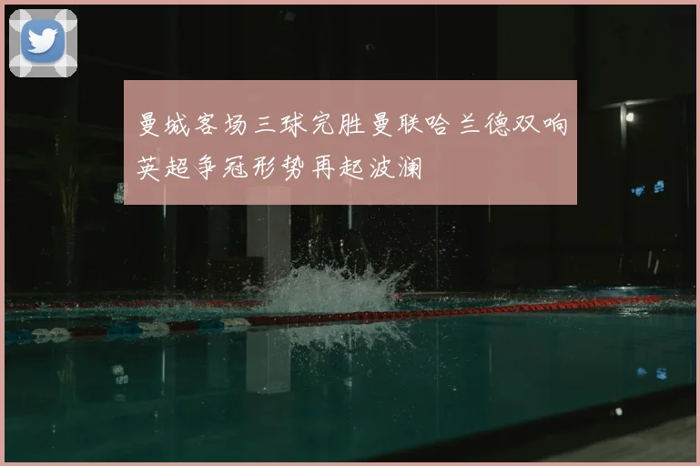 曼城客场三球完胜曼联哈兰德双响英超争冠形势再起波澜