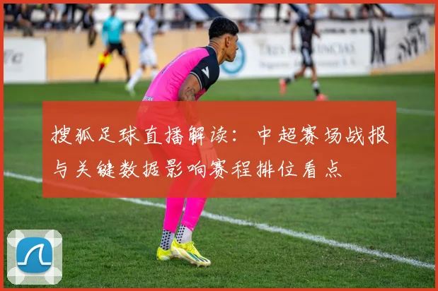 搜狐足球直播解读:中超赛场战报与关键数据影响赛程排位看点